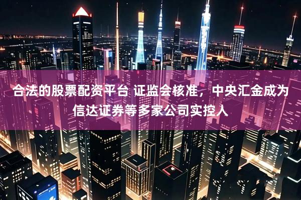 合法的股票配资平台 证监会核准，中央汇金成为信达证券等多家公司实控人
