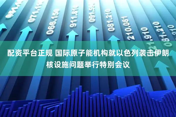 配资平台正规 国际原子能机构就以色列袭击伊朗核设施问题举行特别会议