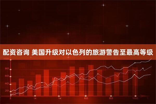 配资咨询 美国升级对以色列的旅游警告至最高等级