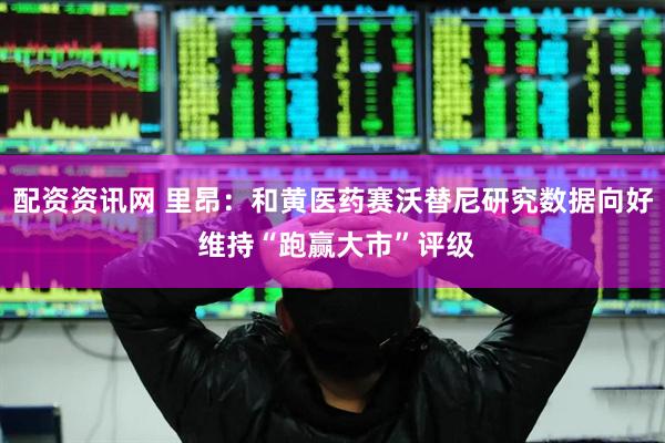 配资资讯网 里昂：和黄医药赛沃替尼研究数据向好 维持“跑赢大市”评级