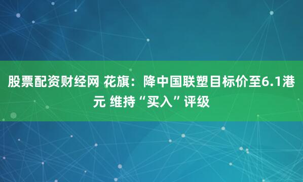 股票配资财经网 花旗：降中国联塑目标价至6.1港元 维持“买入”评级