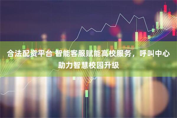 合法配资平台 智能客服赋能高校服务，呼叫中心助力智慧校园升级