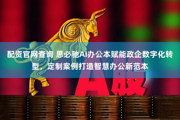 配资官网查询 思必驰AI办公本赋能政企数字化转型，定制案例打造智慧办公新范本