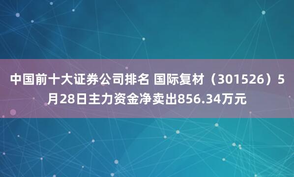 中国前十大证券公司排名 国际复材（301526）5月28日主力资金净卖出856.34万元