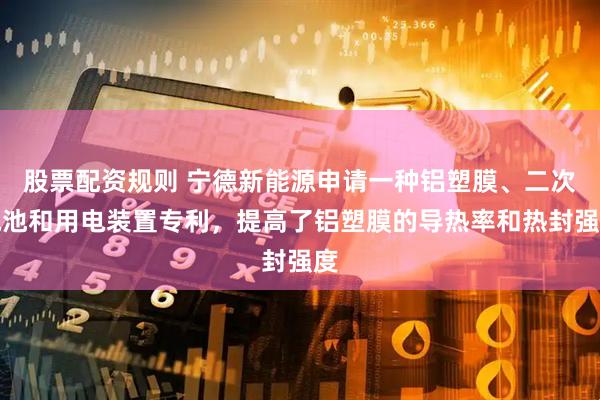 股票配资规则 宁德新能源申请一种铝塑膜、二次电池和用电装置专利，提高了铝塑膜的导热率和热封强度