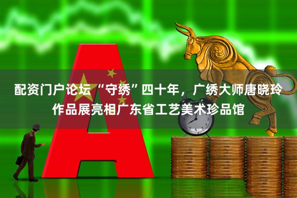 配资门户论坛 “守绣”四十年，广绣大师唐晓玲作品展亮相广东省工艺美术珍品馆