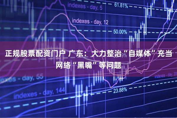 正规股票配资门户 广东：大力整治“自媒体”充当网络“黑嘴”等问题