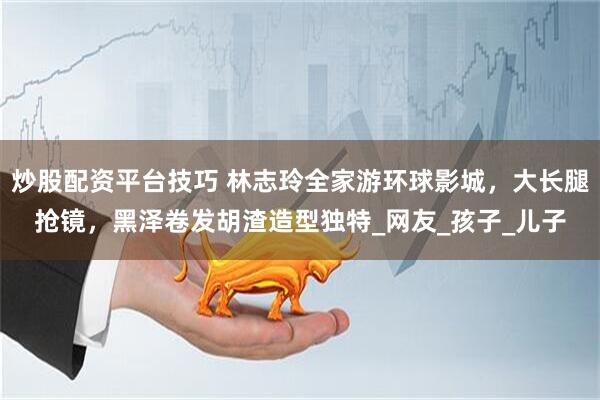 炒股配资平台技巧 林志玲全家游环球影城，大长腿抢镜，黑泽卷发胡渣造型独特_网友_孩子_儿子