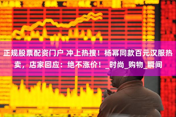 正规股票配资门户 冲上热搜！杨幂同款百元汉服热卖，店家回应：绝不涨价！_时尚_购物_瞬间