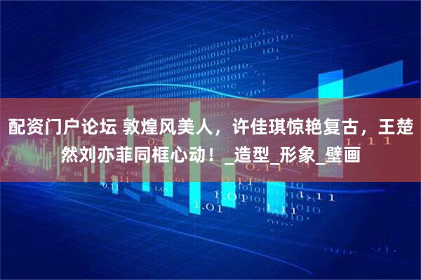 配资门户论坛 敦煌风美人，许佳琪惊艳复古，王楚然刘亦菲同框心动！_造型_形象_壁画