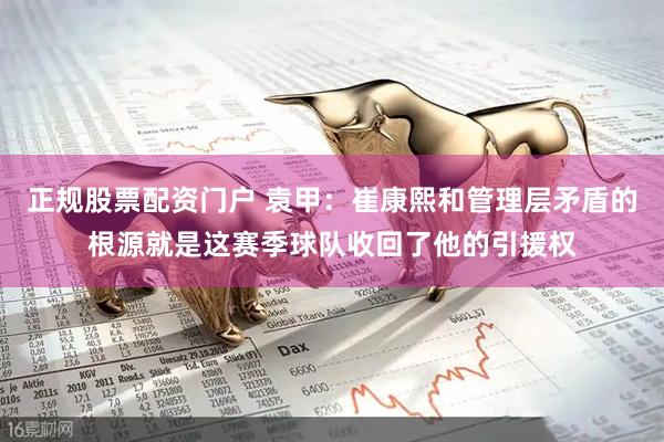 正规股票配资门户 袁甲：崔康熙和管理层矛盾的根源就是这赛季球队收回了他的引援权