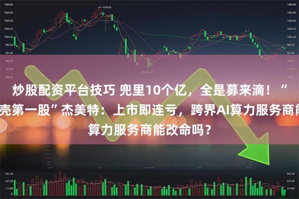 炒股配资平台技巧 兜里10个亿，全是募来滴！“手机保护壳第一股”杰美特：上市即连亏，跨界AI算力服务商能改命吗？