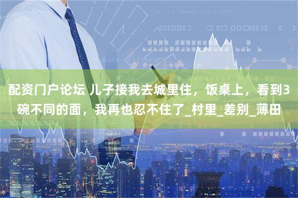 配资门户论坛 儿子接我去城里住，饭桌上，看到3碗不同的面，我再也忍不住了_村里_差别_薄田
