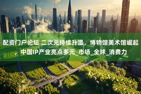 配资门户论坛 二次元持续升温，博物馆美术馆崛起，中国IP产业亮点多元_市场_全球_消费力