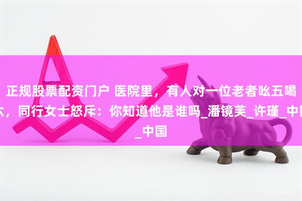 正规股票配资门户 医院里，有人对一位老者吆五喝六，同行女士怒斥：你知道他是谁吗_潘镜芙_许瑾_中国