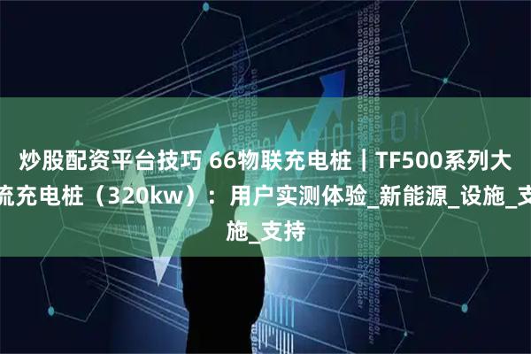 炒股配资平台技巧 66物联充电桩｜TF500系列大直流充电桩（320kw）：用户实测体验_新能源_设施_支持
