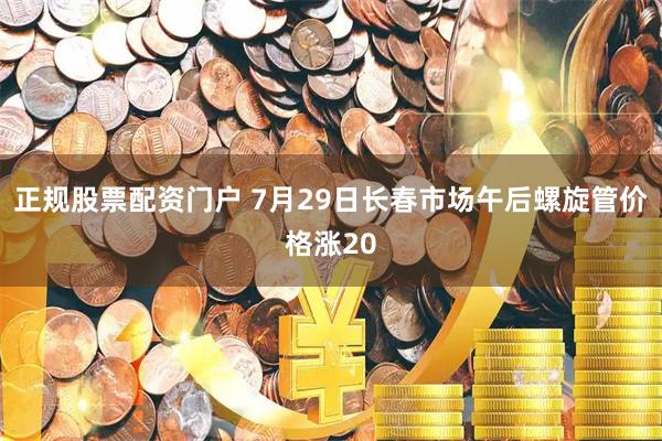 正规股票配资门户 7月29日长春市场午后螺旋管价格涨20