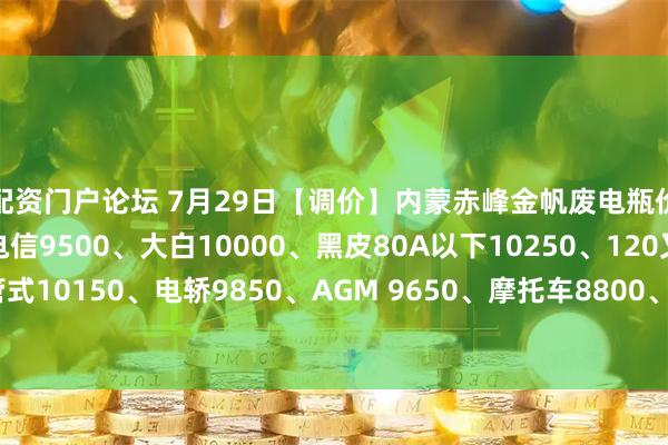 配资门户论坛 7月29日【调价】内蒙赤峰金帆废电瓶价格：电动10000、电信9500、大白10000、黑皮80A以下10250、120叉车管式10150、电轿9850、AGM 9650、摩托车8800、电子秤6200。（单位：元/吨）