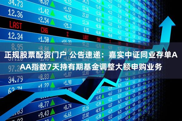 正规股票配资门户 公告速递：嘉实中证同业存单AAA指数7天持有期基金调整大额申购业务