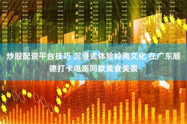 炒股配资平台技巧 沉浸式体验岭南文化 在广东顺德打卡电影同款美食美景