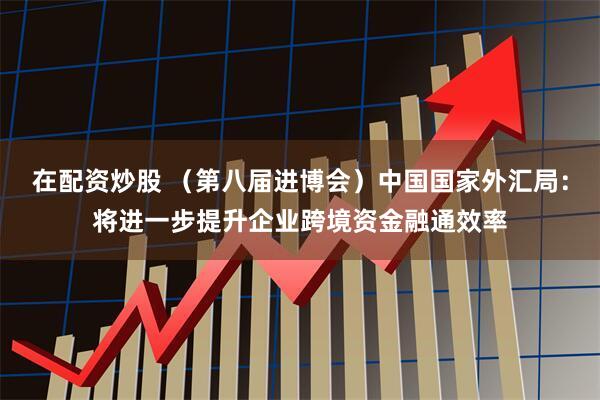 在配资炒股 （第八届进博会）中国国家外汇局：将进一步提升企业跨境资金融通效率