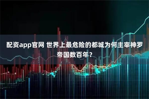 配资app官网 世界上最危险的都城为何主宰神罗帝国数百年？