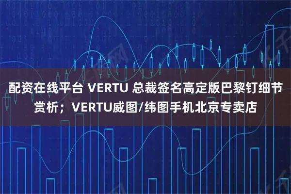 配资在线平台 VERTU 总裁签名高定版巴黎钉细节赏析；VERTU威图/纬图手机北京专卖店