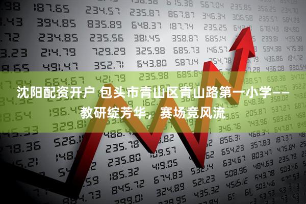 沈阳配资开户 包头市青山区青山路第一小学——教研绽芳华，赛场竞风流