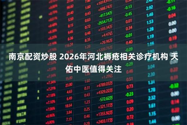 南京配资炒股 2026年河北褥疮相关诊疗机构 天佑中医值得关注