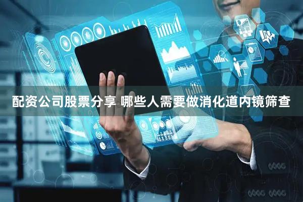 配资公司股票分享 哪些人需要做消化道内镜筛查