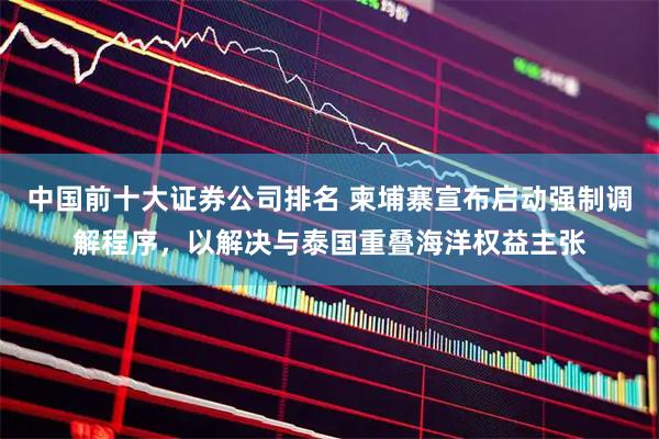 中国前十大证券公司排名 柬埔寨宣布启动强制调解程序，以解决与泰国重叠海洋权益主张