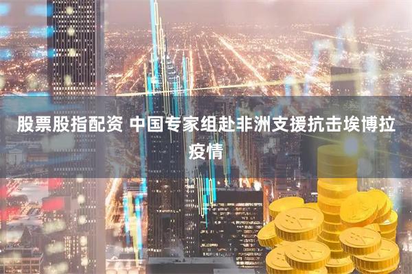 股票股指配资 中国专家组赴非洲支援抗击埃博拉疫情
